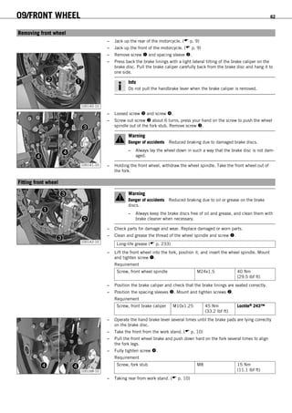 09/FRONT WHEEL 62
9.1Removing front wheel
– Jack up the rear of the motorcycle. ( p. 9)
– Jack up the front of the motorcycle. ( p. 9)
100140-10
– Remove screw  and spacing sleeve .
– Press back the brake linings with a light lateral tilting of the brake caliper on the
brake disc. Pull the brake caliper carefully back from the brake disc and hang it to
one side.
Info
Do not pull the handbrake lever when the brake caliper is removed.
100141-10
– Loosed screw  and screw .
– Screw out screw  about 6 turns, press your hand on the screw to push the wheel
spindle out of the fork stub. Remove screw .
Warning
Danger of accidents Reduced braking due to damaged brake discs.
– Always lay the wheel down in such a way that the brake disc is not dam-
aged.
– Holding the front wheel, withdraw the wheel spindle. Take the front wheel out of
the fork.
9.2Fitting front wheel
100142-10
Warning
Danger of accidents Reduced braking due to oil or grease on the brake
discs.
– Always keep the brake discs free of oil and grease, and clean them with
brake cleaner when necessary.
– Check parts for damage and wear. Replace damaged or worn parts.
– Clean and grease the thread of the wheel spindle and screw .
Long-life grease ( p. 233)
– Lift the front wheel into the fork, position it, and insert the wheel spindle. Mount
and tighten screw .
Requirement
Screw, front wheel spindle M24x1.5 40 Nm
(29.5 lbf ft)
– Position the brake caliper and check that the brake linings are seated correctly.
– Position the spacing sleeves . Mount and tighten screws .
Requirement
Screw, front brake caliper M10x1.25 45 Nm
(33.2 lbf ft)
Loctite® 243™
100168-10
– Operate the hand brake lever several times until the brake pads are lying correctly
on the brake disc.
– Take the front from the work stand. ( p. 10)
– Pull the front wheel brake and push down hard on the fork several times to align
the fork legs.
– Fully tighten screw .
Requirement
Screw, fork stub M8 15 Nm
(11.1 lbf ft)
– Taking rear from work stand. ( p. 10)
 