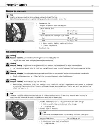 09/FRONT WHEEL 63
9.3Checking tire air pressure
Info
Low tire air pressure leads to abnormal wear and overheating of the tire.
Correct tire air pressure ensures optimal riding comfort and maximum tire service life.
500240-01
– Remove dust cap.
– Check tire air pressure when tires are cold.
Tire air pressure, Solo
front 2.0 bar (29 psi)
Rear 2.0 bar (29 psi)
Tire air pressure with passenger / fully loaded
front 2.0 bar (29 psi)
Rear 2.2 bar (32 psi)
» If the tire pressure does not meet specifications:
– Correct tire pressure.
– Mount dust cap.
9.4Tire condition checking
Warning
Danger of accidents Uncontrollable handling behavior caused by a flat tire.
– For your own safety, have damaged tires changed immediately.
Warning
Danger of crashing Impairment of riding behavior due to different tire tread patterns on front and rear wheels.
– The front and rear wheels must be fitted with tires with similar tread patterns to prevent loss of control over the vehicle.
Warning
Danger of accidents Uncontrollable handling characteristics due to non-approved and/or non-recommended tires/wheels.
– Only tires/wheels approved by KTM and with the corresponding speed index should be used.
Warning
Danger of accidents Reduced road grip with new tires.
– New tires have a smooth roll surface and therefore cannot provide full road grip. The entire roll surface must be roughened
in the first 200 kilometers (124.3 miles) by moderate driving at alternating angles. The full grip is not reached until the
vehicle has been run in.
Info
The type, condition and air pressure of the tires all have an important impact on the riding behavior of the motorcycle.
Worn tires have a negative effect on riding behavior, especially on wet surfaces.
500239-01
– Check the front and rear tire for cuts, penetrations and other damage.
» If the tires exhibits cuts, penetrations or other damage:
– Change the tires.
– Check the depth of the tread.
Info
Note local national regulations concerning the minimum tread depth.
Minimum tread depth ≥ 2 mm (≥ 0.08 in)
» If the minimum tread depth is insufficient:
– Change the tires.
 