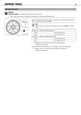 09/FRONT WHEEL 64
9.5Checking brake discs
Warning
Danger of accidents Reduced braking due to worn brake discs.
– Worn brake discs should be replaced immediately in an authorized KTM workshop.
100135-10
– Check the thickness of the front and rear brake discs in several places to ensure
that it conforms to measurement .
Info
Wear reduces the thickness of the brake disc in the area  of the brake
disc.
Brake discs - wear limit (690 Supermoto)
Front 4.0 mm (0.157 in)
Rear 4.5 mm (0.177 in)
Brake discs - wear limit (690 Supermoto R)
Front 3.6 mm (0.142 in)
rear 4.5 mm (0.177 in)
» If the brake disc thickness is less than the specified value:
– Replace the brake disc.
– Check the front and rear brake discs for damage, cracks, and deformation.
» If damage, cracks, or deformation are visible on the brake disc:
– Replace the brake disc.
 