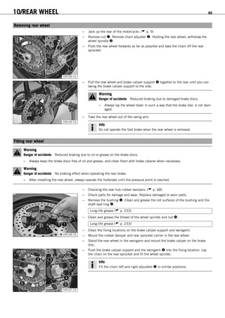 10/REAR WHEEL 65
10.1Removing rear wheel
– Jack up the rear of the motorcycle. ( p. 9)
100144-10
– Remove nut . Remove chain adjuster . Holding the rear wheel, withdraw the
wheel spindle .
– Push the rear wheel forwards as far as possible and take the chain off the rear
sprocket.
100145-10
– Pull the rear wheel and brake caliper support  together to the rear until you can
swing the brake caliper support to the side.
Warning
Danger of accidents Reduced braking due to damaged brake discs.
– Always lay the wheel down in such a way that the brake disc is not dam-
aged.
– Take the rear wheel out of the swing arm.
Info
Do not operate the foot brake when the rear wheel is removed.
10.2Fitting rear wheel
Warning
Danger of accidents Reduced braking due to oil or grease on the brake discs.
– Always keep the brake discs free of oil and grease, and clean them with brake cleaner when necessary.
Warning
Danger of accidents No braking effect when operating the rear brake.
– After installing the rear wheel, always operate the footbrake until the pressure point is reached.
– Checking the rear hub rubber dampers. ( p. 68)
100146-10
– Check parts for damage and wear. Replace damaged or worn parts.
– Remove the bushing . Clean and grease the roll surfaces of the bushing and the
shaft seal ring .
Long-life grease ( p. 233)
– Clean and grease the thread of the wheel spindle and nut .
Long-life grease ( p. 233)
– Clean the fixing locations on the brake caliper support and swingarm.
– Mount the rubber damper and rear sprocket carrier in the rear wheel.
– Stand the rear wheel in the swingarm and mount the brake caliper on the brake
disc.
100147-10
– Push the brake caliper support and the swingarm  into the fixing location. Lay
the chain on the rear sprocket and fit the wheel spindle.
Info
Fit the chain left and right adjusters  in similar positions.
 
