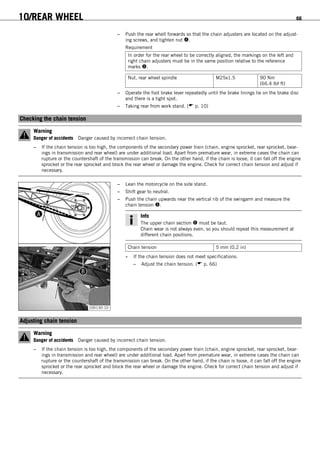 10/REAR WHEEL 66
– Push the rear whell forwards so that the chain adjusters are located on the adjust-
ing screws, and tighten nut .
Requirement
In order for the rear wheel to be correctly aligned, the markings on the left and
right chain adjusters must be in the same position relative to the reference
marks .
Nut, rear wheel spindle M25x1.5 90 Nm
(66.4 lbf ft)
– Operate the foot brake lever repeatedly until the brake linings lie on the brake disc
and there is a tight spot.
– Taking rear from work stand. ( p. 10)
10.3Checking the chain tension
Warning
Danger of accidents Danger caused by incorrect chain tension.
– If the chain tension is too high, the components of the secondary power train (chain, engine sprocket, rear sprocket, bear-
ings in transmission and rear wheel) are under additional load. Apart from premature wear, in extreme cases the chain can
rupture or the countershaft of the transmission can break. On the other hand, if the chain is loose, it can fall off the engine
sprocket or the rear sprocket and block the rear wheel or damage the engine. Check for correct chain tension and adjust if
necessary.
100130-10
– Lean the motorcycle on the side stand.
– Shift gear to neutral.
– Push the chain upwards near the vertical rib of the swingarm and measure the
chain tension .
Info
The upper chain section  must be taut.
Chain wear is not always even, so you should repeat this measurement at
different chain positions.
Chain tension 5 mm (0.2 in)
» If the chain tension does not meet specifications:
– Adjust the chain tension. ( p. 66)
10.4Adjusting chain tension
Warning
Danger of accidents Danger caused by incorrect chain tension.
– If the chain tension is too high, the components of the secondary power train (chain, engine sprocket, rear sprocket, bear-
ings in transmission and rear wheel) are under additional load. Apart from premature wear, in extreme cases the chain can
rupture or the countershaft of the transmission can break. On the other hand, if the chain is loose, it can fall off the engine
sprocket or the rear sprocket and block the rear wheel or damage the engine. Check for correct chain tension and adjust if
necessary.
 