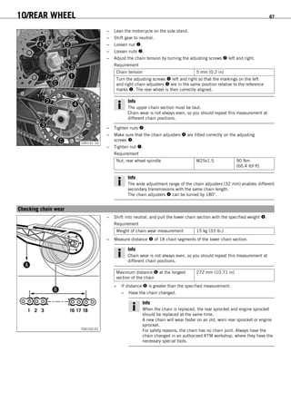 10/REAR WHEEL 67
100131-10
– Lean the motorcycle on the side stand.
– Shift gear to neutral.
– Loosen nut .
– Loosen nuts .
– Adjust the chain tension by turning the adjusting screws  left and right.
Requirement
Chain tension 5 mm (0.2 in)
Turn the adjusting screws  left and right so that the markings on the left
and right chain adjusters  are in the same position relative to the reference
marks . The rear wheel is then correctly aligned.
Info
The upper chain section must be taut.
Chain wear is not always even, so you should repeat this measurement at
different chain positions.
– Tighten nuts .
– Make sure that the chain adjusters  are fitted correctly on the adjusting
screws .
– Tighten nut .
Requirement
Nut, rear wheel spindle M25x1.5 90 Nm
(66.4 lbf ft)
Info
The wide adjustment range of the chain adjusters (32 mm) enables different
secondary transmissions with the same chain length.
The chain adjusters  can be turned by 180°.
10.5Checking chain wear
700152-01
– Shift into neutral, and pull the lower chain section with the specified weight .
Requirement
Weight of chain wear measurement 15 kg (33 lb.)
– Measure distance  of 18 chain segments of the lower chain section.
Info
Chain wear is not always even, so you should repeat this measurement at
different chain positions.
Maximum distance  at the longest
section of the chain
272 mm (10.71 in)
» If distance  is greater than the specified measurement:
– Have the chain changed.
Info
When the chain is replaced, the rear sprocket and engine sprocket
should be replaced at the same time.
A new chain will wear faster on an old, worn rear sprocket or engine
sprocket.
For safety reasons, the chain has no chain joint. Always have the
chain changed in an authorized KTM workshop, where they have the
necessary special tools.
 