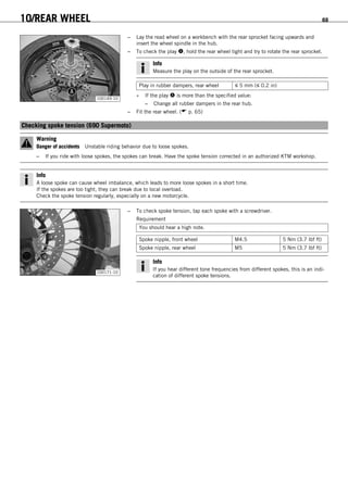 10/REAR WHEEL 69
100149-10
– Lay the read wheel on a workbench with the rear sprocket facing upwards and
insert the wheel spindle in the hub.
– To check the play , hold the rear wheel tight and try to rotate the rear sprocket.
Info
Measure the play on the outside of the rear sprocket.
Play in rubber dampers, rear wheel ≤ 5 mm (≤ 0.2 in)
» If the play  is more than the specified value:
– Change all rubber dampers in the rear hub.
– Fit the rear wheel. ( p. 65)
10.9Checking spoke tension (690 Supermoto)
Warning
Danger of accidents Unstable riding behavior due to loose spokes.
– If you ride with loose spokes, the spokes can break. Have the spoke tension corrected in an authorized KTM workshop.
Info
A loose spoke can cause wheel imbalance, which leads to more loose spokes in a short time.
If the spokes are too tight, they can break due to local overload.
Check the spoke tension regularly, especially on a new motorcycle.
100171-10
– To check spoke tension, tap each spoke with a screwdriver.
Requirement
You should hear a high note.
Spoke nipple, front wheel M4.5 5 Nm (3.7 lbf ft)
Spoke nipple, rear wheel M5 5 Nm (3.7 lbf ft)
Info
If you hear different tone frequencies from different spokes, this is an indi-
cation of different spoke tensions.
 