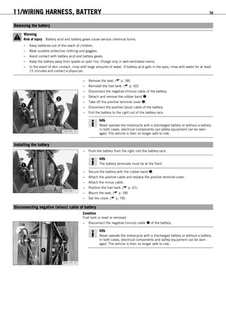 11/WIRING HARNESS, BATTERY 70
11.1Removing the battery
Warning
Risk of injury Battery acid and battery gases cause serious chemical burns.
– Keep batteries out of the reach of children.
– Wear suitable protective clothing and goggles.
– Avoid contact with battery acid and battery gases.
– Keep the battery away from sparks or open fire. Charge only in well-ventilated rooms.
– In the event of skin contact, rinse with large amounts of water. If battery acid gets in the eyes, rinse with water for at least
15 minutes and contact a physician.
– Remove the seat. ( p. 58)
– Reinstall the fuel tank. ( p. 60)
100169-10
– Disconnect the negative (minus) cable of the battery.
– Detach and remove the rubber band .
– Take off the positive terminal cover .
– Disconnect the positive (plus) cable of the battery.
– Pull the battery to the right out of the battery rack.
Info
Never operate the motorcycle with a discharged battery or without a battery.
In both cases, electrical components can safety equipment can be dam-
aged. The vehicle is then no longer safe to ride.
11.2Installing the battery
100169-11
– Push the battery from the right into the battery rack.
Info
The battery terminals must be at the front.
– Secure the battery with the rubber band .
– Attach the positive cable and replace the positive terminal cover.
– Attach the minus cable .
– Position the fuel tank. ( p. 61)
– Mount the seat. ( p. 58)
– Set the clock. ( p. 78)
11.3Disconnecting negative (minus) cable of battery
Condition
Fuel tank is reset or removed.
300170-10
– Disconnect the negative (minus) cable  of the battery.
Info
Never operate the motorcycle with a discharged battery or without a battery.
In both cases, electrical components and safety equipment can be dam-
aged. The vehicle is then no longer safe to ride.
 