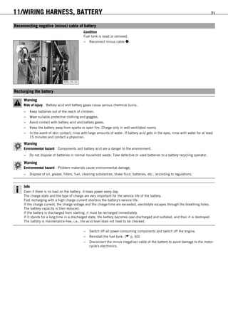 11/WIRING HARNESS, BATTERY 71
11.4Reconnecting negative (minus) cable of battery
Condition
Fuel tank is reset or removed.
300170-10
– Reconnect minus cable .
11.5Recharging the battery
Warning
Risk of injury Battery acid and battery gases cause serious chemical burns.
– Keep batteries out of the reach of children.
– Wear suitable protective clothing and goggles.
– Avoid contact with battery acid and battery gases.
– Keep the battery away from sparks or open fire. Charge only in well-ventilated rooms.
– In the event of skin contact, rinse with large amounts of water. If battery acid gets in the eyes, rinse with water for at least
15 minutes and contact a physician.
Warning
Environmental hazard Components and battery acid are a danger to the environment.
– Do not dispose of batteries in normal household waste. Take defective or used batteries to a battery recycling operator.
Warning
Environmental hazard Problem materials cause environmental damage.
– Dispose of oil, grease, filters, fuel, cleaning substances, brake fluid, batteries, etc., according to regulations.
Info
Even if there is no load on the battery, it loses power every day.
The charge state and the type of charge are very important for the service life of the battery.
Fast recharging with a high charge current shortens the battery's service life.
If the charge current, the charge voltage and the charge time are exceeded, electrolyte escapes through the breathing holes.
The battery capacity is then reduced.
If the battery is discharged from starting, it must be recharged immediately.
If it stands for a long time in a discharged state, the battery becomes over-discharged and sulfated, and then it is destroyed.
The battery is maintenance-free, i.e., the acid level does not have to be checked.
– Switch off all power-consuming components and switch off the engine.
– Reinstall the fuel tank. ( p. 60)
– Disconnect the minus (negative) cable of the battery to avoid damage to the motor-
cycle's electronics.
 