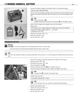 11/WIRING HARNESS, BATTERY 72
100151-10
– Connect the battery charger to the battery. Switch on the battery charger.
Battery charger (58429074000)
You can also use the battery charger to test rest potential and start potential of the
battery, and to test the generator. With this device, you cannot overcharge the bat-
tery.
Info
Never remove the lid .
Charge the battery according to the instructions  on the battery casing.
– Switch off the charger after charging. Disconnect the battery.
Requirement
The charge current, charge voltage and charge time must not be exceeded.
Charge the battery regularly when the
motorcycle is not in use.
3 months
– Position the fuel tank. ( p. 61)
– Mount the seat. ( p. 58)
– Set the clock. ( p. 78)
11.6Changing the main fuse
Warning
Fire hazard The electrical system can be overloaded by the use of incorrect fuses.
– Use only fuses with the prescribed amperage. Never by-pass or repair fuses.
Info
The main fuse protects all power-consuming components of the vehicle. It is in the housing of the starter relay next to the bat-
tery.
– Switch off all power-consuming components and switch off the engine.
– Remove the seat. ( p. 58)
– Reinstall the fuel tank. ( p. 60)
100152-10
– Remove protective cover .
– Remove a defective main fuse  with a needle nose plier.
– Check the parts for damage and wear. Replace damaged or worn parts.
Info
A reserve fuse  is located in the starter relay.
– Install a new main fuse.
Fuse (58011109130) ( p. 208)
Info
If the new fuse burns out, contact an authorized KTM workshop.
– Replace the protective cover.
– Position the fuel tank. ( p. 61)
– Mount the seat. ( p. 58)
– Set the clock. ( p. 78)
 