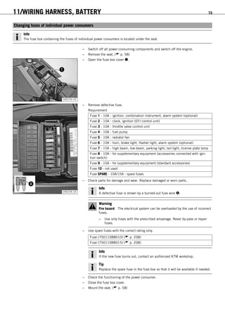 11/WIRING HARNESS, BATTERY 73
11.7Changing fuses of individual power consumers
Info
The fuse box containing the fuses of individual power consumers is located under the seat.
– Switch off all power-consuming components and switch off the engine.
– Remove the seat. ( p. 58)
100153-10
– Open the fuse box cover .
100154-10
– Remove defective fuse.
Requirement
Fuse 1 - 10A - ignition, combination instrument, alarm system (optional)
Fuse 2 - 10A - clock, ignition (EFI control unit)
Fuse 3 - 10A - throttle valve control unit
Fuse 4 - 10A - fuel pump
Fuse 5 - 10A - radiator fan
Fuse 6 - 10A - horn, brake light, flasher light, alarm system (optional)
Fuse 7 - 15A - high beam, low beam, parking light, tail light, license plate lamp
Fuse 8 - 10A - for supplementary equipment (accessories connected with igni-
tion switch)
Fuse 9 - 10A - for supplementary equipment (standard accessories)
Fuse 10 - not used
Fuse SPARE - 10A/15A - spare fuses
– Check parts for damage and wear. Replace damaged or worn parts.
Info
A defective fuse is shown by a burned-out fuse wire .
Warning
Fire hazard The electrical system can be overloaded by the use of incorrect
fuses.
– Use only fuses with the prescribed amperage. Never by-pass or repair
fuses.
– Use spare fuses with the correct rating only.
Fuse (75011088010) ( p. 208)
Fuse (75011088015) ( p. 208)
Info
If the new fuse burns out, contact an authorized KTM workshop.
Tip
Replace the spare fuse in the fuse box so that it will be available if needed.
– Check the functioning of the power consumer.
– Close the fuse box cover.
– Mount the seat. ( p. 58)
 