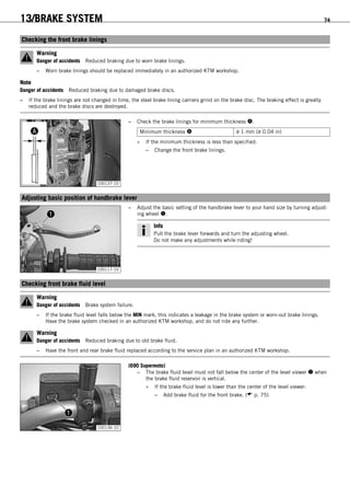 13/BRAKE SYSTEM 74
12.1Checking the front brake linings
Warning
Danger of accidents Reduced braking due to worn brake linings.
– Worn brake linings should be replaced immediately in an authorized KTM workshop.
Note
Danger of accidents Reduced braking due to damaged brake discs.
– If the brake linings are not changed in time, the steel brake lining carriers grind on the brake disc. The braking effect is greatly
reduced and the brake discs are destroyed.
100137-10
– Check the brake linings for minimum thickness .
Minimum thickness  ≥ 1 mm (≥ 0.04 in)
» If the minimum thickness is less than specified:
– Change the front brake linings.
12.2Adjusting basic position of handbrake lever
100117-10
– Adjust the basic setting of the handbrake lever to your hand size by turning adjust-
ing wheel .
Info
Pull the brake lever forwards and turn the adjusting wheel.
Do not make any adjustments while riding!
12.3Checking front brake fluid level
Warning
Danger of accidents Brake system failure.
– If the brake fluid level falls below the MIN mark, this indicates a leakage in the brake system or worn-out brake linings.
Have the brake system checked in an authorized KTM workshop, and do not ride any further.
Warning
Danger of accidents Reduced braking due to old brake fluid.
– Have the front and rear brake fluid replaced according to the service plan in an authorized KTM workshop.
100136-10
(690 Supermoto)
– The brake fluid level must not fall below the center of the level viewer  when
the brake fluid reservoir is vertical.
» If the brake fluid level is lower than the center of the level viewer:
– Add brake fluid for the front brake. ( p. 75)
 