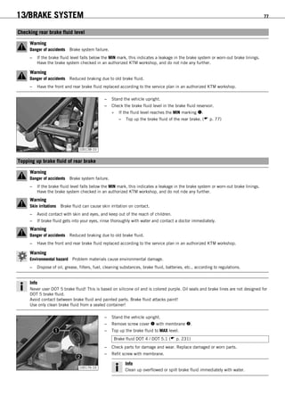 13/BRAKE SYSTEM 77
12.7Checking rear brake fluid level
Warning
Danger of accidents Brake system failure.
– If the brake fluid level falls below the MIN mark, this indicates a leakage in the brake system or worn-out brake linings.
Have the brake system checked in an authorized KTM workshop, and do not ride any further.
Warning
Danger of accidents Reduced braking due to old brake fluid.
– Have the front and rear brake fluid replaced according to the service plan in an authorized KTM workshop.
100138-10
– Stand the vehicle upright.
– Check the brake fluid level in the brake fluid reservoir.
» If the fluid level reaches the MIN marking :
– Top up the brake fluid of the rear brake. ( p. 77)
12.8Topping up brake fluid of rear brake
Warning
Danger of accidents Brake system failure.
– If the brake fluid level falls below the MIN mark, this indicates a leakage in the brake system or worn-out brake linings.
Have the brake system checked in an authorized KTM workshop, and do not ride any further.
Warning
Skin irritations Brake fluid can cause skin irritation on contact.
– Avoid contact with skin and eyes, and keep out of the reach of children.
– If brake fluid gets into your eyes, rinse thoroughly with water and contact a doctor immediately.
Warning
Danger of accidents Reduced braking due to old brake fluid.
– Have the front and rear brake fluid replaced according to the service plan in an authorized KTM workshop.
Warning
Environmental hazard Problem materials cause environmental damage.
– Dispose of oil, grease, filters, fuel, cleaning substances, brake fluid, batteries, etc., according to regulations.
Info
Never user DOT 5 brake fluid! This is based on silicone oil and is colored purple. Oil seals and brake lines are not designed for
DOT 5 brake fluid.
Avoid contact between brake fluid and painted parts. Brake fluid attacks paint!
Use only clean brake fluid from a sealed container!
100176-10
– Stand the vehicle upright.
– Remove screw cover  with membrane .
– Top up the brake fluid to MAX level.
Brake fluid DOT 4 / DOT 5.1 ( p. 231)
– Check parts for damage and wear. Replace damaged or worn parts.
– Refit screw with membrane.
Info
Clean up overflowed or spilt brake fluid immediately with water.
 
