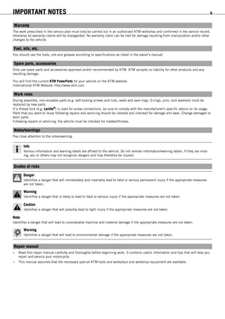 IMPORTANT NOTES 6
Warranty
The work prescribed in the service plan must only be carried out in an authorized KTM workshop and confirmed in the service record;
otherwise all warranty claims will be disregarded. No warranty claim can be met for damage resulting from manipulation and/or other
changes to the vehicle.
Fuel, oils, etc.
You should use the fuels, oils and greases according to specifications as listed in the owner's manual.
Spare parts, accessories
Only use spare parts and accessories approved and/or recommended by KTM. KTM accepts no liability for other products and any
resulting damage.
You will find the current KTM PowerParts for your vehicle on the KTM website.
International KTM Website: http://www.ktm.com
Work rules
During assembly, non-reusable parts (e.g. self-locking screws and nuts, seals and seal rings, O-rings, pins, lock washers) must be
replaced by new parts.
If a thread lock (e.g. Loctite®
) is used for screw connections, be sure to comply with the manufacturer's specific advice on its usage.
Parts that you want to reuse following repairs and servicing should be cleaned and checked for damage and wear. Change damaged or
worn parts.
Following repairs or servicing, the vehicle must be checked for roadworthiness.
Notes/warnings
Pay close attention to the notes/warning.
Info
Various information and warning labels are affixed to the vehicle. Do not remove information/warning labels. If they are miss-
ing, you or others may not recognize dangers and may therefore be injured.
Grades of risks
Danger
Identifies a danger that will immediately and invariably lead to fatal or serious permanent injury if the appropriate measures
are not taken.
Warning
Identifies a danger that is likely to lead to fatal or serious injury if the appropriate measures are not taken.
Caution
Identifies a danger that will possibly lead to light injury if the appropriate measures are not taken.
Note
Identifies a danger that will lead to considerable machine and material damage if the appropriate measures are not taken.
Warning
Identifies a danger that will lead to environmental damage if the appropriate measures are not taken.
Repair manual
– Read this repair manual carefully and thoroughly before beginning work. It contains useful information and tips that will help you
repair and service your motorcycle.
– This manual assumes that the necessary special KTM tools and workplace and workshop equipment are available.
 