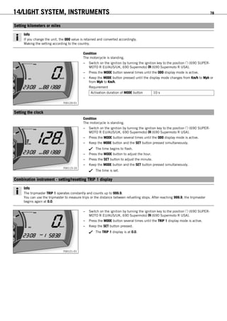 14/LIGHT SYSTEM, INSTRUMENTS 78
13.1Setting kilometers or miles
Info
If you change the unit, the ODO value is retained and converted accordingly.
Making the setting according to the country.
Condition
The motorcycle is standing.
700120-01
– Switch on the ignition by turning the ignition key to the position (690 SUPER-
MOTO R EU/AUS/UK, 690 Supermoto) (690 Supermoto R USA).
– Press the MODE button several times until the ODO display mode is active.
– Keep the MODE button pressed until the display mode changes from Km/h to Mph or
from Mph to Km/h.
Requirement
Activation duration of MODE button 10 s
13.2Setting the clock
Condition
The motorcycle is standing.
700115-10
– Switch on the ignition by turning the ignition key to the position (690 SUPER-
MOTO R EU/AUS/UK, 690 Supermoto) (690 Supermoto R USA).
– Press the MODE button several times until the ODO display mode is active.
– Keep the MODE button and the SET button pressed simultaneously.
The time begins to flash.
– Press the MODE button to adjust the hour.
– Press the SET button to adjust the minute.
– Keep the MODE button and the SET button pressed simultaneously.
The time is set.
13.3Combination instrument - setting/resetting TRIP 1 display
Info
The tripmaster TRIP 1 operates constantly and counts up to 999.9.
You can use the tripmaster to measure trips or the distance between refuelling stops. After reaching 999.9, the tripmaster
begins again at 0.0.
700121-01
– Switch on the ignition by turning the ignition key to the position (690 SUPER-
MOTO R EU/AUS/UK, 690 Supermoto) (690 Supermoto R USA).
– Press the MODE button several times until the TRIP 1 display mode is active.
– Keep the SET button pressed.
The TRIP 1 display is at 0.0.
 