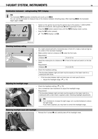 14/LIGHT SYSTEM, INSTRUMENTS 79
13.4Combination instrument - setting/resetting TRIP 2 display
Info
The tripmaster TRIP 2 operates constantly and counts up to 999.9.
You can use the tripmaster to measure trips or the distance between refuelling stops. After reaching 999.9, the tripmaster
begins again at 0.0.
700122-01
– Switch on the ignition by turning the ignition key to the position (690 SUPER-
MOTO R EU/AUS/UK, 690 Supermoto) (690 Supermoto R USA).
– Press the MODE button several times until the TRIP 2 display mode is active.
– Keep the SET button pressed.
The TRIP 2 display is at 0.0.
13.5Checking headlamp setting
B
A
100159-10
– On a light-colored wall with a horizontal area in front of it, make a mark as high as
the center of the low beam headlight.
– Make another mark at a distance of  under the first mark.
Requirement
Distance  5 cm (2 in)
– Stand the motorcycle at a distance of  in front of the wall and switch on the low
beam.
Requirement
Distance  5 m (16 ft)
– Check the headlamp setting.
The boundary between light and dark must be exactly on the lower mark for a
motorcycle with driver.
» If the boundary between light and dark does not meet specifications:
– Adjust the headlight range. ( p. 79)
13.6Adjusting the headlight range
– Check the headlamp setting. ( p. 79)
100158-10
– Use a screwdriver (see illustration) to adjust the headlight range.
Requirement
The boundary between light and dark must be exactly on the lower mark for a
motorcycle with a rider (mark is applied under: Checking headlight adjustment).
Info
Turn clockwise to increase the light range, turn counterclockwise to reduce
the light range.
If you have a payload, you may have to correct the headlight range.
13.7Removing headlight mask with headlight
100155-10
– Remove the 4 screws  and carefully take off the headlight mask.
 