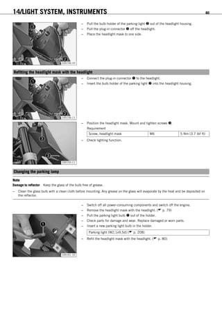14/LIGHT SYSTEM, INSTRUMENTS 80
100156-10
– Pull the bulb holder of the parking light  out of the headlight housing.
– Pull the plug-in connector  off the headlight.
– Place the headlight mask to one side.
13.8Refitting the headlight mask with the headlight
100156-11
– Connect the plug-in connector  to the headlight.
– Insert the bulb holder of the parking light  into the headlight housing.
100155-11
– Position the headlight mask. Mount and tighten screws .
Requirement
Screw, headlight mask M6 5 Nm (3.7 lbf ft)
– Check lighting function.
13.9Changing the parking lamp
Note
Damage to reflector Keep the glass of the bulb free of grease.
– Clean the glass bulb with a clean cloth before mounting. Any grease on the glass will evaporate by the heat and be deposited on
the reflector.
– Switch off all power-consuming components and switch off the engine.
– Remove the headlight mask with the headlight. ( p. 79)
100161-10
– Pull the parking light bulb  out of the holder.
– Check parts for damage and wear. Replace damaged or worn parts.
– Insert a new parking light bulb in the holder.
Parking light (W2,1x9,5d) ( p. 208)
– Refit the headlight mask with the headlight. ( p. 80)
 