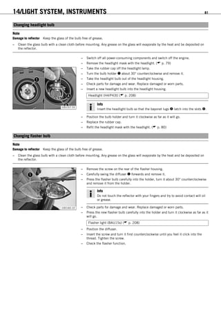 14/LIGHT SYSTEM, INSTRUMENTS 81
13.10Changing headlight bulb
Note
Damage to reflector Keep the glass of the bulb free of grease.
– Clean the glass bulb with a clean cloth before mounting. Any grease on the glass will evaporate by the heat and be deposited on
the reflector.
– Switch off all power-consuming components and switch off the engine.
– Remove the headlight mask with the headlight. ( p. 79)
100157-10
– Take the rubber cap off the headlight lamp.
– Turn the bulb holder  about 30° counterclockwise and remove it.
– Take the headlight bulb out of the headlight housing.
– Check parts for damage and wear. Replace damaged or worn parts.
– Insert a new headlight bulb into the headlight housing.
Headlight (H4/P43t) ( p. 208)
Info
Insert the headlight bulb so that the bayonet lugs  latch into the slots .
– Position the bulb holder and turn it clockwise as far as it will go.
– Replace the rubber cap.
– Refit the headlight mask with the headlight. ( p. 80)
13.11Changing flasher bulb
Note
Damage to reflector Keep the glass of the bulb free of grease.
– Clean the glass bulb with a clean cloth before mounting. Any grease on the glass will evaporate by the heat and be deposited on
the reflector.
100160-10
– Remove the screw on the rear of the flasher housing.
– Carefully swing the diffuser  forwards and remove it.
– Press the flasher bulb carefully into the holder, turn it about 30° counterclockwise
and remove it from the holder.
Info
Do not touch the reflector with your fingers and try to avoid contact will oil
or grease.
– Check parts for damage and wear. Replace damaged or worn parts.
– Press the new flasher bulb carefully into the holder and turn it clockwise as far as it
will go.
Flasher light (BAU15s) ( p. 208)
– Position the diffuser.
– Insert the screw and turn it first counterclockwise until you feel it click into the
thread. Tighten the screw.
– Check the flasher function.
 