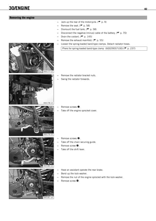 30/ENGINE 82
14.1Removing the engine
– Jack up the rear of the motorcycle. ( p. 9)
– Remove the seat. ( p. 58)
– Dismount the fuel tank. ( p. 58)
– Disconnect the negative (minus) cable of the battery. ( p. 70)
– Drain the coolant. ( p. 145)
– Remove the exhaust manifold. ( p. 55)
300177-12
– Loosen the spring-loaded band-type clamps. Detach radiator hoses.
Pliers for spring-loaded band-type clamp (60029057100) ( p. 237)
300178-12
– Remove the radiator bracket nuts.
– Swing the radiator forwards.
300179-10
– Remove screws .
– Take off the engine sprocket cover.
300180-10
– Remove screws .
– Take off the chain securing guide.
– Remove screw .
– Take off the shift lever.
300181-10
– Have an assistant operate the rear brake.
– Bend up the lock washer.
– Remove the nut of the engine sprocket with the lock washer.
– Remove screw .
 