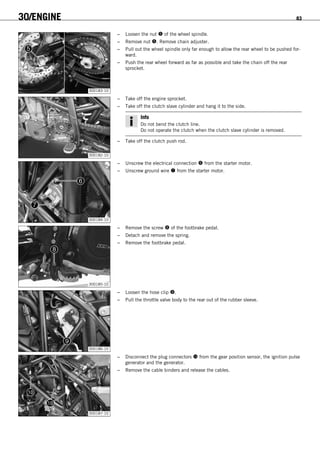 30/ENGINE 83
300183-10
– Loosen the nut  of the wheel spindle.
– Remove nut . Remove chain adjuster.
– Pull out the wheel spindle only far enough to allow the rear wheel to be pushed for-
ward.
– Push the rear wheel forward as far as possible and take the chain off the rear
sprocket.
300182-10
– Take off the engine sprocket.
– Take off the clutch slave cylinder and hang it to the side.
Info
Do not bend the clutch line.
Do not operate the clutch when the clutch slave cylinder is removed.
– Take off the clutch push rod.
300184-10
– Unscrew the electrical connection  from the starter motor.
– Unscrew ground wire  from the starter motor.
300185-10
– Remove the screw  of the footbrake pedal.
– Detach and remove the spring.
– Remove the footbrake pedal.
300186-10
– Loosen the hose clip .
– Pull the throttle valve body to the rear out of the rubber sleeve.
300187-10
– Disconnect the plug connectors  from the gear position sensor, the ignition pulse
generator and the generator.
– Remove the cable binders and release the cables.
 