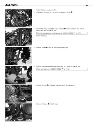 30/ENGINE 84
300188-10
– Pull of the spark plug connector.
– Unplug the connector of the coolant temperature sensor .
300189-10
– Loosen the spring-loaded band-type clamps  from the breather, SLS and oil
return feed with the special tool.
Pliers for spring-loaded band-type clamp (60029057100) ( p. 237)
– Pull of the hoses.
300190-10
– Remove screws . Take off the connecting bracket.
300191-10
– Position the floor jack under the engine and fix it using the special tool.
Floor jack attachment (75029055000) ( p. 241)
300192-10
– Remove the nut  of the lower engine bracket. Remove screw.
300193-10
– Remove the cover  on both sides.
 