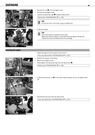 30/ENGINE 85
300194-10
– Remove the nut  of the swingarm pivot.
– Remove the swingarm pivot.
– Loosen the adjusting rings  using the special tool.
Mortise key (75029034000) ( p. 239)
Info
Fix the link fork in the frame using a suitable tool.
300195-10
– Lower the engine.
Info
You should have an assistant for this step.
Make sure that the engine is sufficiently secured against falling over.
Protect the frame and attachments from damage.
14.2Installing the engine
– Raise the engine onto the special tool and fix it.
Floor jack attachment (75029055000) ( p. 241)
300197-10
– Position the engine in the frame.
– Mount the swingarm pivot.
– Hand-tighten the adjusting rings with the special tool .
Mortise key (75029034000) ( p. 239)
300233-10
– Install the screw and nut  of the lower engine bracket, but do not tighten them
yet.
300191-10
– Remove the floor jack with the special tool.
Floor jack attachment (75029055000) ( p. 241)
 