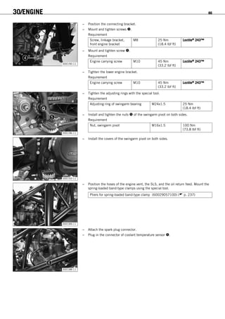 30/ENGINE 86
300190-11
– Position the connecting bracket.
– Mount and tighten screws .
Requirement
Screw, linkage bracket,
front engine bracket
M8 25 Nm
(18.4 lbf ft)
Loctite® 243™
– Mount and tighten screw .
Requirement
Engine carrying screw M10 45 Nm
(33.2 lbf ft)
Loctite® 243™
– Tighten the lower engine bracket.
Requirement
Engine carrying screw M10 45 Nm
(33.2 lbf ft)
Loctite® 243™
300196-11
– Tighten the adjusting rings with the special tool.
Requirement
Adjusting ring of swingarm bearing M24x1.5 25 Nm
(18.4 lbf ft)
– Install and tighten the nuts  of the swingarm pivot on both sides.
Requirement
Nut, swingarm pivot M16x1.5 100 Nm
(73.8 lbf ft)
300193-11
– Install the covers of the swingarm pivot on both sides.
300189-11
– Position the hoses of the engine vent, the SLS, and the oil return feed. Mount the
spring-loaded band-type clamps using the special tool.
Pliers for spring-loaded band-type clamp (60029057100) ( p. 237)
300188-11
– Attach the spark plug connector.
– Plug in the connector of coolant temperature sensor .
 