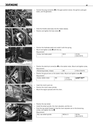 30/ENGINE 87
300187-11
– Connect the plug connectors  of the gear position sensor, the ignition pulse gen-
erator, and the generator.
300186-11
– Slide the throttle valve body into the rubber sleeves.
– Position and tighten the hose clamp .
300185-11
– Position the footbrake pedal and install it with the spring.
– Mount and tighten screw  with the nut.
Requirement
Screw, foot brake pedal M10 25 Nm
(18.4 lbf ft)
300184-11
– Position the electrical connection  on the starter motor. Mount and tighten screw.
Requirement
Remaining screws, chassis M5 4 Nm (3 lbf ft)
– Position the ground wire on the starter motor. Mount and tighten screw .
Requirement
Screw, starter motor M6 10 Nm
(7.4 lbf ft)
Loctite® 243™
300182-10
– Insert the clutch push rod.
– Position the clutch slave cylinder.
– Mount the engine sprocket with the chain.
300183-11
– Position the rear wheel.
– Install the wheel spindle, the chain adjusters, and the nut.
– Push the rear wheel forward so that the chain adjusters are on the tensioning
screws, and tighten the nut .
Requirement
Nut, rear wheel spindle M25x1.5 90 Nm
(66.4 lbf ft)
 