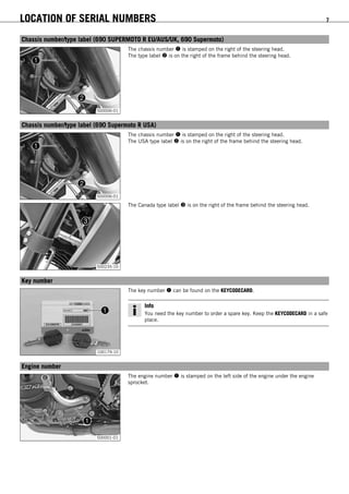 LOCATION OF SERIAL NUMBERS 7
3.1Chassis number/type label (690 SUPERMOTO R EU/AUS/UK, 690 Supermoto)
500006-01
The chassis number  is stamped on the right of the steering head.
The type label  is on the right of the frame behind the steering head.
3.2Chassis number/type label (690 Supermoto R USA)
500006-01
The chassis number  is stamped on the right of the steering head.
The USA type label  is on the right of the frame behind the steering head.
500235-10
The Canada type label  is on the right of the frame behind the steering head.
3.3Key number
100179-10
The key number  can be found on the KEYCODECARD.
Info
You need the key number to order a spare key. Keep the KEYCODECARD in a safe
place.
3.4Engine number
500001-01
The engine number  is stamped on the left side of the engine under the engine
sprocket.
 