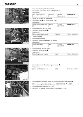 30/ENGINE 88
300181-11
– Have an assistant operate the rear brake.
– Position new lock washer. Mount and tighten the nut.
Requirement
Nut, engine sprocket M20x1.5 60 Nm
(44.3 lbf ft)
Loctite® 243™
– Secure the nut with the lock washer.
– Mount the screw  but do not tighten it yet.
Requirement
Screw, clutch slave cylin-
der
M6x20 10 Nm
(7.4 lbf ft)
Loctite® 243™
300180-11
– Position the chain securing guide.
– Mount and tighten screws .
Requirement
Screw, clutch slave cylinder M6x35 10 Nm (7.4 lbf ft)
– Tighten screw .
– Position the shift lever.
– Mount and tighten screw  with the washers.
Requirement
Screw, shift lever M6 10 Nm
(7.4 lbf ft)
Loctite® 222
300179-11
– Position the rear sprocket cover.
– Mount and tighten screws .
Requirement
Remaining screws, chassis M6 10 Nm (7.4 lbf ft)
300178-13
– Position the radiator. Mount and tighten screws .
Requirement
Lower radiator bracket nut M6 5 Nm (3.7 lbf ft)
300177-13
– Position the radiator hoses. Install the spring-loaded band-type clamps .
Pliers for spring-loaded band-type clamp (60029057100) ( p. 237)
– Install the exhaust manifold. ( p. 56)
– Reconnect the negative (minus) cable of the battery. ( p. 71)
 