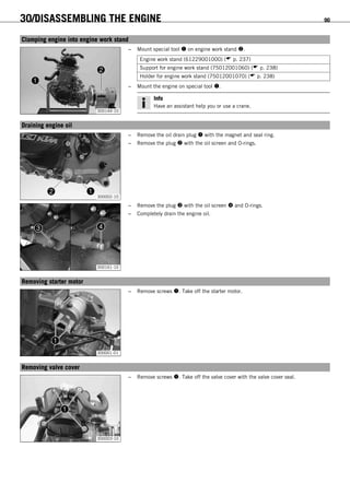 30/DISASSEMBLING THE ENGINE 90
15.1Clamping engine into engine work stand
300144-10
– Mount special tool  on engine work stand .
Engine work stand (61229001000) ( p. 237)
Support for engine work stand (75012001060) ( p. 238)
Holder for engine work stand (75012001070) ( p. 238)
– Mount the engine on special tool .
Info
Have an assistant help you or use a crane.
15.2Draining engine oil
300002-10
– Remove the oil drain plug  with the magnet and seal ring.
– Remove the plug  with the oil screen and O-rings.
300161-10
– Remove the plug  with the oil screen  and O-rings.
– Completely drain the engine oil.
15.3Removing starter motor
300001-01
– Remove screws . Take off the starter motor.
15.4Removing valve cover
300003-10
– Remove screws . Take off the valve cover with the valve cover seal.
 