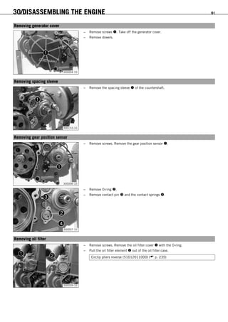 30/DISASSEMBLING THE ENGINE 91
15.5Removing generator cover
300004-10
– Remove screws . Take off the generator cover.
– Remove dowels.
15.6Removing spacing sleeve
300153-10
– Remove the spacing sleeve  of the countershaft.
15.7Removing gear position sensor
300006-10
– Remove screws. Remove the gear position sensor .
300007-10
– Remove O-ring .
– Remove contact pin  and the contact springs .
15.8Removing oil filter
300009-10
– Remove screws. Remove the oil filter cover  with the O-ring.
– Pull the oil filter element  out of the oil filter case.
Circlip pliers reverse (51012011000) ( p. 235)
 