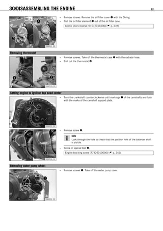 30/DISASSEMBLING THE ENGINE 92
300011-10
– Remove screws. Remove the oil filter cover  with the O-ring.
– Pull the oil filter element  out of the oil filter case.
Circlip pliers reverse (51012011000) ( p. 235)
15.9Removing thermostat
300010-10
– Remove screws. Take off the thermostat case  with the radiator hose.
– Pull out the thermostat .
15.10Setting engine to ignition top dead center
300023-10
– Turn the crankshaft counterclockwise until markings  of the camshafts are flush
with the marks of the camshaft support plate.
300024-10
– Remove screw .
Info
Look through the hole to check that the position hole of the balancer shaft
is visible.
– Screw in special tool .
Engine blocking screw (77329010000) ( p. 242)
15.11Removing water pump wheel
300012-10
– Remove screws . Take off the water pump cover.
 