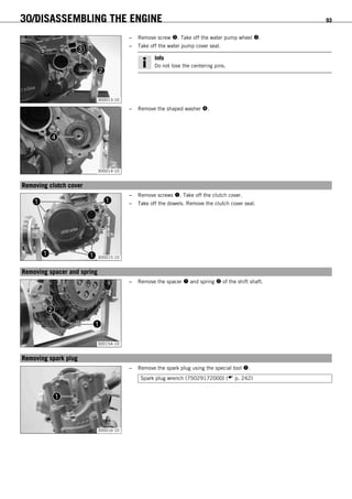 30/DISASSEMBLING THE ENGINE 93
300013-10
– Remove screw . Take off the water pump wheel .
– Take off the water pump cover seal.
Info
Do not lose the centering pins.
300014-10
– Remove the shaped washer .
15.12Removing clutch cover
300015-10
– Remove screws . Take off the clutch cover.
– Take off the dowels. Remove the clutch cover seal.
15.13Removing spacer and spring
300154-10
– Remove the spacer  and spring  of the shift shaft.
15.14Removing spark plug
300016-10
– Remove the spark plug using the special tool .
Spark plug wrench (75029172000) ( p. 242)
 