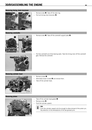 30/DISASSEMBLING THE ENGINE 94
15.15Removing timing chain tensioner
300017-10
– Remove screw . Take off the seal ring.
– Pull out timing chain tensioner .
15.16Removing camshafts
300019-10
– Remove screw . Take off the camshaft support plate .
300020-10
– Pull the camshaft out of the bearing seats. Take the timing chain off the camshaft
gear. Remove the camshaft.
15.17Removing cylinder head
300029-10
– Remove screws .
– Alternately loosen screws  and remove them.
– Take off the cylinder head.
15.18Removing piston
300030-10
– Take off the cylinder head gasket .
– Remove screw .
– Push the cylinder upward.
Info
Push the cylinder upward only far enough to allow removal of the piston pin.
Pay attention to the whereabouts of the two grooved pins.
 