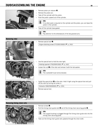 30/DISASSEMBLING THE ENGINE 95
300031-10
– Remove piston pin retainer .
– Remove the piston pin.
– Take off the cylinder with the piston.
– Push the piston upward out of the cylinder.
Info
If no other work is required on the cylinder and the piston, you can leave the
piston in the cylinder.
– Take off the cylinder base gasket.
Info
Pay attention to the whereabouts of the two grooved pins.
15.19Removing rotor
300044-10
– Remove special tool .
Engine blocking screw (77329010000) ( p. 242)
300040-10
– Use the special tool to hold the rotor tight.
Holding spanner (75029091000) ( p. 242)
– Loosen the nut  of the rotor and remove it with the tab washer.
Info
The crankshaft must not be blocked.
300041-10
– Install the special tool  on the rotor. Hold it tight using the special tool and pull
off the rotor by turning the screw in.
Extractor (58429009000) ( p. 235)
– Remove special tool.
15.20Removing timing chain rails
300045-10
– Remove screws .
– Pull the timing chain guide rails  out of the timing chain securing guide .
Info
The support bushing is plugged through the timing chain guide rails into the
timing chain securing guide.
– Take out the timing chain guide rails upwards through the chain shaft.
 