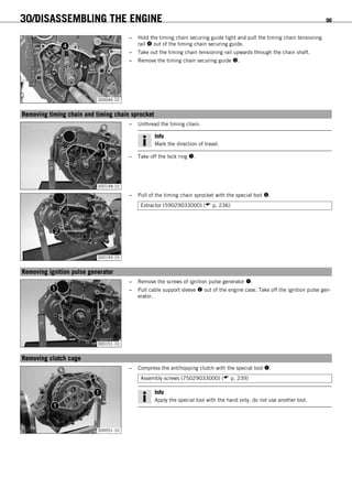 30/DISASSEMBLING THE ENGINE 96
300046-10
– Hold the timing chain securing guide tight and pull the timing chain tensioning
rail  out of the timing chain securing guide.
– Take out the timing chain tensioning rail upwards through the chain shaft.
– Remove the timing chain securing guide .
15.21Removing timing chain and timing chain sprocket
300148-10
– Unthread the timing chain.
Info
Mark the direction of travel.
– Take off the lock ring .
300149-10
– Pull of the timing chain sprocket with the special tool .
Extractor (59029033000) ( p. 236)
15.22Removing ignition pulse generator
300151-10
– Remove the screws of ignition pulse generator .
– Pull cable support sleeve  out of the engine case. Take off the ignition pulse gen-
erator.
15.23Removing clutch cage
300051-10
– Compress the antihopping clutch with the special tool .
Assembly screws (75029033000) ( p. 239)
Info
Apply the special tool with the hand only, do not use another tool.
 
