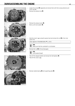 30/DISASSEMBLING THE ENGINE 97
300052-10
– Loosen the screws  diagonally and remove them with their spring retainers and
clutch springs.
– Remove the pressure cap .
300053-10
– Remove the pressure piece .
– Bend up the lock washer .
300054-10
– Hold the clutch cage using the special tool and remove the nut  of the inner
clutch hub.
Gear segment (75029081000) ( p. 241)
Info
Make sure that the crankshaft is not blocked.
– Remove the nut  of the primary gear.
Info
Left-handed thread!
300055-10
– Take off the stepped washer and remove the half-washers .
– Take off the clutch cage.
300056-10
– Remove needle bearing  and supporting plate .
 