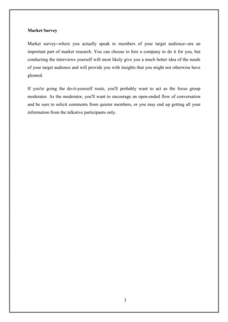 3
Market Survey
Market survey--where you actually speak to members of your target audience--are an
important part of market research. You can choose to hire a company to do it for you, but
conducting the interviews yourself will most likely give you a much better idea of the needs
of your target audience and will provide you with insights that you might not otherwise have
gleaned.
If you're going the do-it-yourself route, you'll probably want to act as the focus group
moderator. As the moderator, you'll want to encourage an open-ended flow of conversation
and be sure to solicit comments from quieter members, or you may end up getting all your
information from the talkative participants only.
 