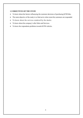 5
1.3 OBJECTIVES OF THE STUDY
 To know about the factors influencing the customer decisions of purchasing KTM bike.
 The main objective of the study is to find out to what extent the customers are responded.
 To know about the services rendered by the dealer.
 To know about the company‟s after Sales and Services.
 To know the respondents problems towards KTM vehicles.
 