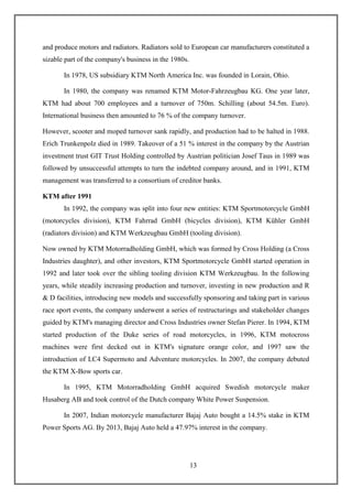 13
and produce motors and radiators. Radiators sold to European car manufacturers constituted a
sizable part of the company's business in the 1980s.
In 1978, US subsidiary KTM North America Inc. was founded in Lorain, Ohio.
In 1980, the company was renamed KTM Motor-Fahrzeugbau KG. One year later,
KTM had about 700 employees and a turnover of 750m. Schilling (about 54.5m. Euro).
International business then amounted to 76 % of the company turnover.
However, scooter and moped turnover sank rapidly, and production had to be halted in 1988.
Erich Trunkenpolz died in 1989. Takeover of a 51 % interest in the company by the Austrian
investment trust GIT Trust Holding controlled by Austrian politician Josef Taus in 1989 was
followed by unsuccessful attempts to turn the indebted company around, and in 1991, KTM
management was transferred to a consortium of creditor banks.
KTM after 1991
In 1992, the company was split into four new entities: KTM Sportmotorcycle GmbH
(motorcycles division), KTM Fahrrad GmbH (bicycles division), KTM Kühler GmbH
(radiators division) and KTM Werkzeugbau GmbH (tooling division).
Now owned by KTM Motorradholding GmbH, which was formed by Cross Holding (a Cross
Industries daughter), and other investors, KTM Sportmotorcycle GmbH started operation in
1992 and later took over the sibling tooling division KTM Werkzeugbau. In the following
years, while steadily increasing production and turnover, investing in new production and R
& D facilities, introducing new models and successfully sponsoring and taking part in various
race sport events, the company underwent a series of restructurings and stakeholder changes
guided by KTM's managing director and Cross Industries owner Stefan Pierer. In 1994, KTM
started production of the Duke series of road motorcycles, in 1996, KTM motocross
machines were first decked out in KTM's signature orange color, and 1997 saw the
introduction of LC4 Supermoto and Adventure motorcycles. In 2007, the company debuted
the KTM X-Bow sports car.
In 1995, KTM Motorradholding GmbH acquired Swedish motorcycle maker
Husaberg AB and took control of the Dutch company White Power Suspension.
In 2007, Indian motorcycle manufacturer Bajaj Auto bought a 14.5% stake in KTM
Power Sports AG. By 2013, Bajaj Auto held a 47.97% interest in the company.
 
