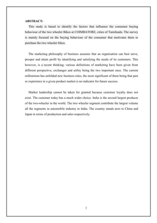 1
ABSTRACT:
This study is based to identify the factors that influence the consumer buying
behaviour of the two wheeler Bikes at COIMBATORE, cities of Tamilnadu. The survey
is mainly focused on the buying behaviour of the consumer that motivates them to
purchase the two wheeler bikes.
The marketing philosophy of business assumes that an organisation can best serve,
prosper and attain profit by identifying and satisfying the needs of its customers. This
however, is a recent thinking; various definitions of marketing have been given from
different perspective, exchanges and utility being the two important once. The current
millennium has unfolded new business rules, the most significant of them being that past
or experience in a given product market is no indicator for future success.
Market leadership cannot be taken for granted because customer loyalty does not
exist. The customer today has a much wider choice. India is the second largest producer
of the two-wheeler in the world. The two wheeler segment contribute the largest volume
all the segments in automobile industry in India. The country stands next to China and
Japan in terms of production and sales respectively.
 