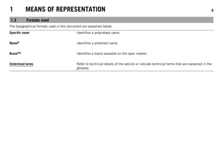 1 MEANS OF REPRESENTATION 8
1.2 Formats used
The typographical formats used in this document are explained below.
Specific name Identifies a proprietary name.
Name® Identifies a protected name.
Brand™ Identifies a brand available on the open market.
Underlined terms Refer to technical details of the vehicle or indicate technical terms that are explained in the
glossary.
 