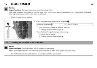 12 BRAKE SYSTEM 98
Warning
Danger of accidents Damaged brake discs reduce the braking effect.
If the brake linings are not changed in time, the brake lining carriers grind against the brake disc. As a consequence, the braking
effect is greatly reduced and the brake discs are destroyed.
– Check the brake linings regularly.
B00739-10
– Check the brake linings for minimum thickness A.
Minimum thickness A ≥ 1 mm (≥ 0.04 in)
» If the minimum thickness is less than specified:
– Change the front brake linings.
– Check the brake linings for damage and cracking.
» If there is wear or tearing:
– Change the front brake linings.
12.5 Checking the free travel of foot brake lever
Warning
Danger of accidents The brake system fails in the event of overheating.
If there is no free travel on the foot brake lever, pressure builds up in the brake system on the rear brake.
– Set the free travel on the foot brake lever in accordance with the specification.
 