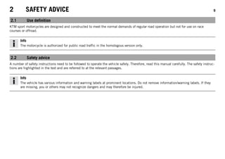 2 SAFETY ADVICE 9
2.1 Use definition
KTM sport motorcycles are designed and constructed to meet the normal demands of regular road operation but not for use on race
courses or offroad.
Info
The motorcycle is authorized for public road traffic in the homologous version only.
2.2 Safety advice
A number of safety instructions need to be followed to operate the vehicle safely. Therefore, read this manual carefully. The safety instruc-
tions are highlighted in the text and are referred to at the relevant passages.
Info
The vehicle has various information and warning labels at prominent locations. Do not remove information/warning labels. If they
are missing, you or others may not recognize dangers and may therefore be injured.
 