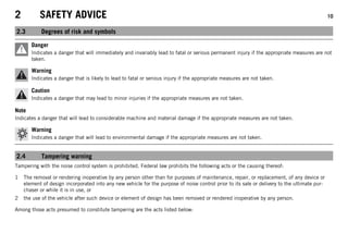 2 SAFETY ADVICE 10
2.3 Degrees of risk and symbols
Danger
Indicates a danger that will immediately and invariably lead to fatal or serious permanent injury if the appropriate measures are not
taken.
Warning
Indicates a danger that is likely to lead to fatal or serious injury if the appropriate measures are not taken.
Caution
Indicates a danger that may lead to minor injuries if the appropriate measures are not taken.
Note
Indicates a danger that will lead to considerable machine and material damage if the appropriate measures are not taken.
Warning
Indicates a danger that will lead to environmental damage if the appropriate measures are not taken.
2.4 Tampering warning
Tampering with the noise control system is prohibited. Federal law prohibits the following acts or the causing thereof:
1 The removal or rendering inoperative by any person other than for purposes of maintenance, repair, or replacement, of any device or
element of design incorporated into any new vehicle for the purpose of noise control prior to its sale or delivery to the ultimate pur-
chaser or while it is in use, or
2 the use of the vehicle after such device or element of design has been removed or rendered inoperative by any person.
Among those acts presumed to constitute tampering are the acts listed below:
 