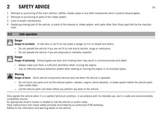 2 SAFETY ADVICE 11
1 Removal or puncturing of the main silencer, baffles, header pipes or any other components which conduct exhaust gases.
2 Removal or puncturing of parts of the intake system.
3 Lack of proper maintenance.
4 Replacing moving part of the vehicle, or parts of the exhaust or intake system, with parts other than those specified by the manufac-
turer.
2.5 Safe operation
Danger
Danger of accidents A rider who is not fit to ride poses a danger to him or herself and others.
– Do not operate the vehicle if you are not fit to ride due to alcohol, drugs or medication.
– Do not operate the vehicle if you are physically or mentally impaired.
Danger
Danger of poisoning Exhaust gases are toxic and inhaling them may result in unconsciousness and death.
– Always make sure there is sufficient ventilation when running the engine.
– Use an effective exhaust extraction system when starting or running the engine in an enclosed space.
Warning
Danger of burns Some vehicle components become very hot when the vehicle is operated.
– Do not touch any parts such as the exhaust system, radiator, engine, shock absorber, or brake system before the vehicle parts
have cooled down.
– Let the vehicle parts cool down before you perform any work on the vehicle.
Only operate the vehicle when it is in perfect technical condition, in accordance with its intended use, and in a safe and environmentally
compatible manner.
An appropriate driver's license is needed to ride the vehicle on public roads.
Have malfunctions that impair safety promptly eliminated by an authorized KTM workshop.
Adhere to the information and warning labels on the vehicle.
 
