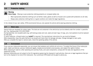2 SAFETY ADVICE 12
2.6 Protective clothing
Warning
Risk of injury Missing or poor protective clothing presents an increased safety risk.
– Wear appropriate protective clothing such as helmet, boots, gloves as well as trousers and a jacket with protectors on all rides.
– Always wear protective clothing that is in good condition and meets the legal regulations.
In the interest of your own safety, KTM recommends that you only operate the vehicle while wearing protective clothing.
2.7 Work rules
Special tools are necessary for certain tasks. The tools are not contained in the vehicle but can be ordered under the number in parenthe-
ses. E.g.: bearing puller (15112017000)
During assembly, non-reusable parts (e.g. self-locking screws and nuts, seals and seal rings, O-rings, pins, lock washers) must be replaced
by new parts.
In some instances, a thread locker (e.g. Loctite®) is required. The manufacturer instructions for use must be followed.
After disassembly, clean the parts that are to be reused and check them for damage and wear. Change damaged or worn parts.
After you complete the repair or service work, check the operating safety of the vehicle.
2.8 Environment
If you use your motorcycle responsibly, you can ensure that problems and conflicts do not occur. To protect the future of the motorcycle
sport, make sure that you use your motorcycle legally, display environmental consciousness, and respect the rights of others.
When disposing of used oil, other operating and auxiliary fluids, and used components, comply with the laws and regulations of the
respective country.
Because motorcycles are not subject to the EU regulations governing the disposal of used vehicles, there are no legal regulations that per-
tain to the disposal of an end-of-life motorcycle. Your authorized KTM dealer will be glad to advise you.
 