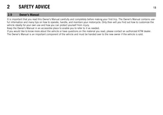 2 SAFETY ADVICE 13
2.9 Owner's Manual
It is important that you read this Owner's Manual carefully and completely before making your first trip. The Owner's Manual contains use-
ful information and many tips on how to operate, handle, and maintain your motorcycle. Only then will you find out how to customize the
vehicle ideally for your own use and how you can protect yourself from injury.
Keep the Owner's Manual in an accessible place to enable you to refer to it as needed.
If you would like to know more about the vehicle or have questions on the material you read, please contact an authorized KTM dealer.
The Owner's Manual is an important component of the vehicle and must be handed over to the new owner if the vehicle is sold.
 