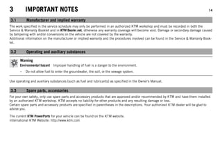 3 IMPORTANT NOTES 14
3.1 Manufacturer and implied warranty
The work specified in the service schedule may only be performed in an authorized KTM workshop and must be recorded in both the
Service & Warranty Booklet and in KTM Dealer.net, otherwise any warranty coverage will become void. Damage or secondary damage caused
by tampering with and/or conversions on the vehicle are not covered by the warranty.
Additional information on the manufacturer or implied warranty and the procedures involved can be found in the Service & Warranty Book-
let.
3.2 Operating and auxiliary substances
Warning
Environmental hazard Improper handling of fuel is a danger to the environment.
– Do not allow fuel to enter the groundwater, the soil, or the sewage system.
Use operating and auxiliary substances (such as fuel and lubricants) as specified in the Owner's Manual.
3.3 Spare parts, accessories
For your own safety, only use spare parts and accessory products that are approved and/or recommended by KTM and have them installed
by an authorized KTM workshop. KTM accepts no liability for other products and any resulting damage or loss.
Certain spare parts and accessory products are specified in parentheses in the descriptions. Your authorized KTM dealer will be glad to
advise you.
The current KTM PowerParts for your vehicle can be found on the KTM website.
International KTM Website: http://www.ktm.com
 