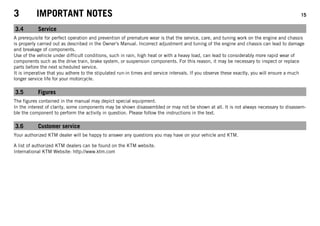 3 IMPORTANT NOTES 15
3.4 Service
A prerequisite for perfect operation and prevention of premature wear is that the service, care, and tuning work on the engine and chassis
is properly carried out as described in the Owner's Manual. Incorrect adjustment and tuning of the engine and chassis can lead to damage
and breakage of components.
Use of the vehicle under difficult conditions, such in rain, high heat or with a heavy load, can lead to considerably more rapid wear of
components such as the drive train, brake system, or suspension components. For this reason, it may be necessary to inspect or replace
parts before the next scheduled service.
It is imperative that you adhere to the stipulated run-in times and service intervals. If you observe these exactly, you will ensure a much
longer service life for your motorcycle.
3.5 Figures
The figures contained in the manual may depict special equipment.
In the interest of clarity, some components may be shown disassembled or may not be shown at all. It is not always necessary to disassem-
ble the component to perform the activity in question. Please follow the instructions in the text.
3.6 Customer service
Your authorized KTM dealer will be happy to answer any questions you may have on your vehicle and KTM.
A list of authorized KTM dealers can be found on the KTM website.
International KTM Website: http://www.ktm.com
 