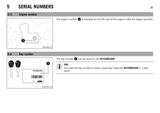 5 SERIAL NUMBERS 21
5.3 Engine number
402486-10
The engine number 1 is stamped on the left side of the engine under the engine sprocket.
5.4 Key number
402245-10
The key number 1 can be found on the KEYCODECARD.
Info
You need the key number to order a spare key. Keep the KEYCODECARD in a safe
place.
 