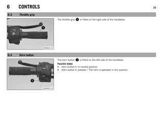 6 CONTROLS 23
6.3 Throttle grip
S00664-10
The throttle grip 1 is fitted on the right side of the handlebar.
6.4 Horn button
S00660-10
The horn button 1 is fitted on the left side of the handlebar.
Possible states
• Horn button in neutral position
• Horn button pressed – The horn is operated in this position.
 
