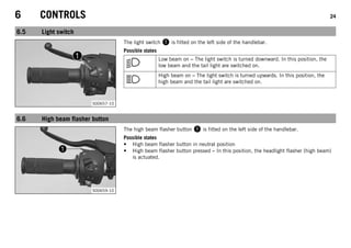 6 CONTROLS 24
6.5 Light switch
S00657-10
The light switch 1 is fitted on the left side of the handlebar.
Possible states
Low beam on – The light switch is turned downward. In this position, the
low beam and the tail light are switched on.
High beam on – The light switch is turned upwards. In this position, the
high beam and the tail light are switched on.
6.6 High beam flasher button
S00659-10
The high beam flasher button 1 is fitted on the left side of the handlebar.
Possible states
• High beam flasher button in neutral position
• High beam flasher button pressed – In this position, the headlight flasher (high beam)
is actuated.
 